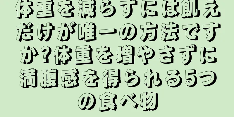 体重を減らすには飢えだけが唯一の方法ですか?体重を増やさずに満腹感を得られる5つの食べ物