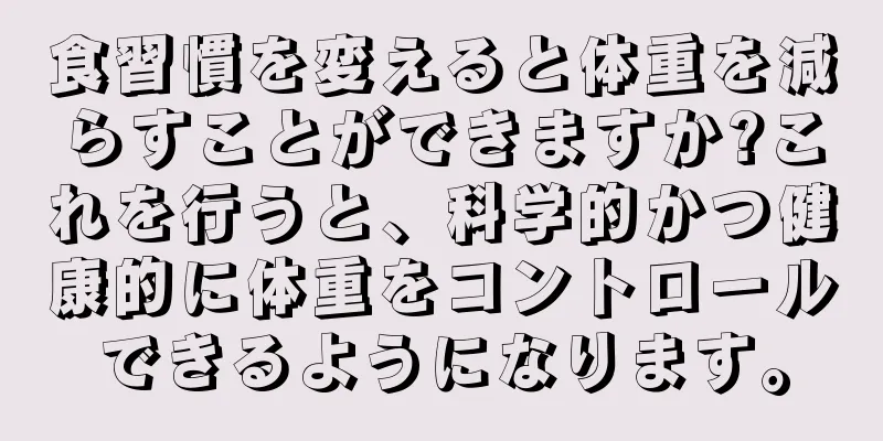 食習慣を変えると体重を減らすことができますか?これを行うと、科学的かつ健康的に体重をコントロールできるようになります。