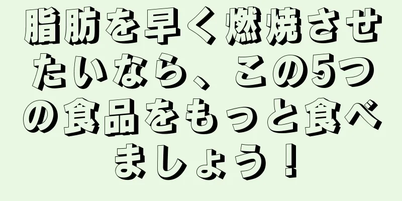 脂肪を早く燃焼させたいなら、この5つの食品をもっと食べましょう！