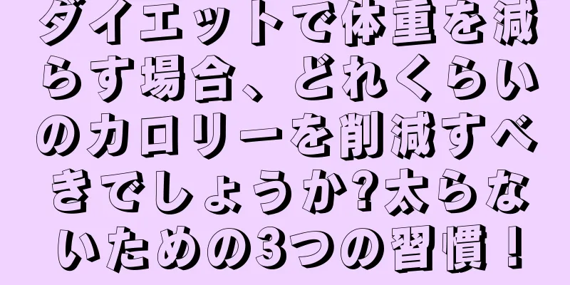ダイエットで体重を減らす場合、どれくらいのカロリーを削減すべきでしょうか?太らないための3つの習慣！