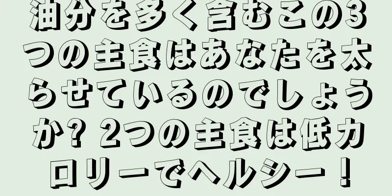 油分を多く含むこの3つの主食はあなたを太らせているのでしょうか? 2つの主食は低カロリーでヘルシー！