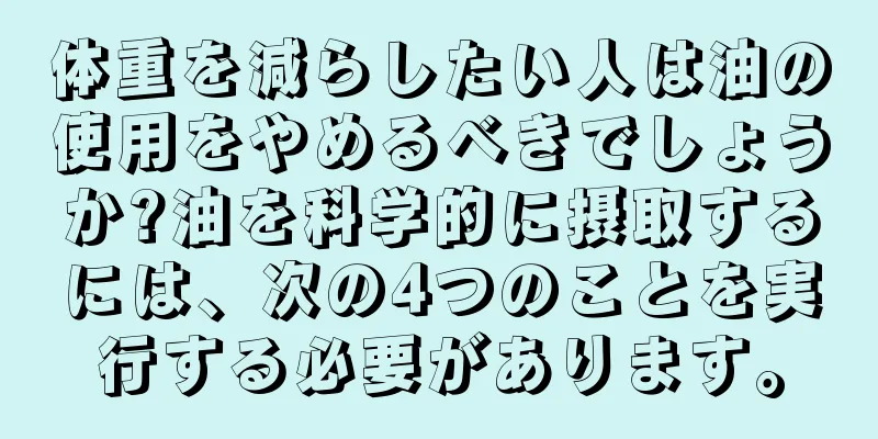 体重を減らしたい人は油の使用をやめるべきでしょうか?油を科学的に摂取するには、次の4つのことを実行する必要があります。