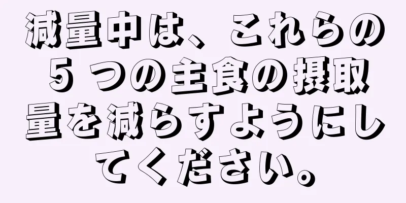減量中は、これらの 5 つの主食の摂取量を減らすようにしてください。