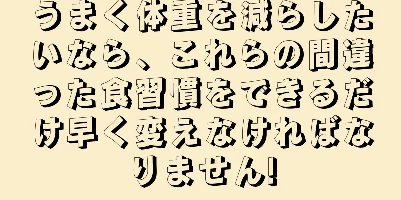 うまく体重を減らしたいなら、これらの間違った食習慣をできるだけ早く変えなければなりません!