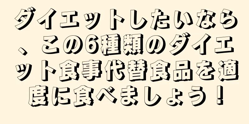 ダイエットしたいなら、この6種類のダイエット食事代替食品を適度に食べましょう！