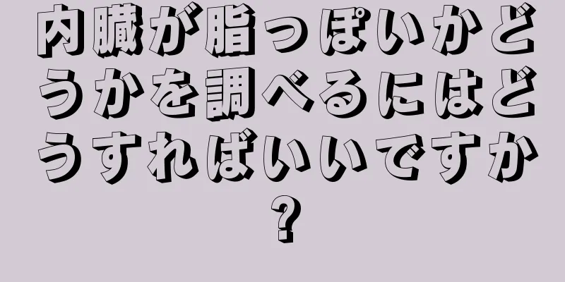 内臓が脂っぽいかどうかを調べるにはどうすればいいですか?