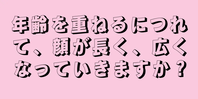 年齢を重ねるにつれて、顔が長く、広くなっていきますか？