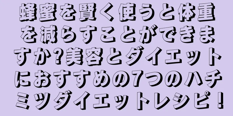 蜂蜜を賢く使うと体重を減らすことができますか?美容とダイエットにおすすめの7つのハチミツダイエットレシピ！