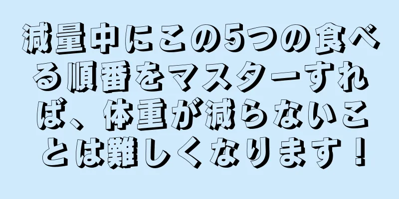 減量中にこの5つの食べる順番をマスターすれば、体重が減らないことは難しくなります！