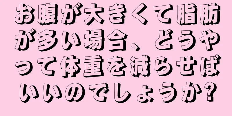 お腹が大きくて脂肪が多い場合、どうやって体重を減らせばいいのでしょうか?