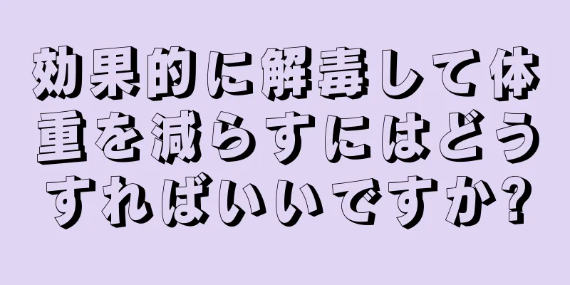 効果的に解毒して体重を減らすにはどうすればいいですか?