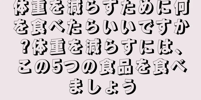 体重を減らすために何を食べたらいいですか?体重を減らすには、この5つの食品を食べましょう