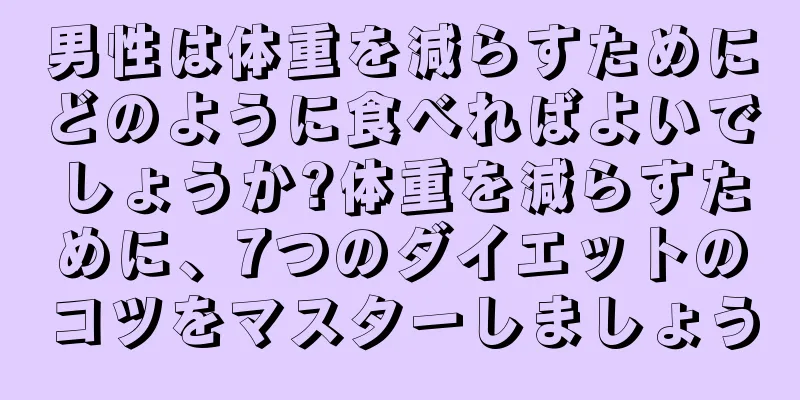 男性は体重を減らすためにどのように食べればよいでしょうか?体重を減らすために、7つのダイエットのコツをマスターしましょう
