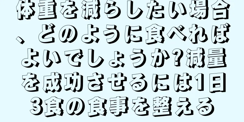 体重を減らしたい場合、どのように食べればよいでしょうか?減量を成功させるには1日3食の食事を整える