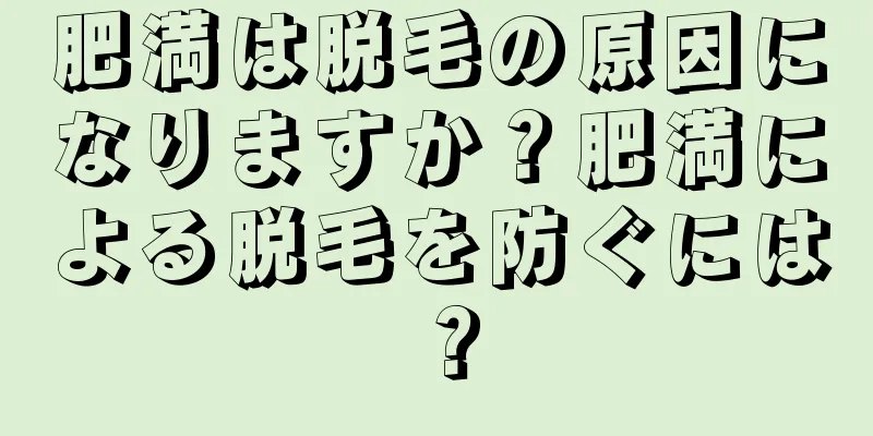 肥満は脱毛の原因になりますか？肥満による脱毛を防ぐには？