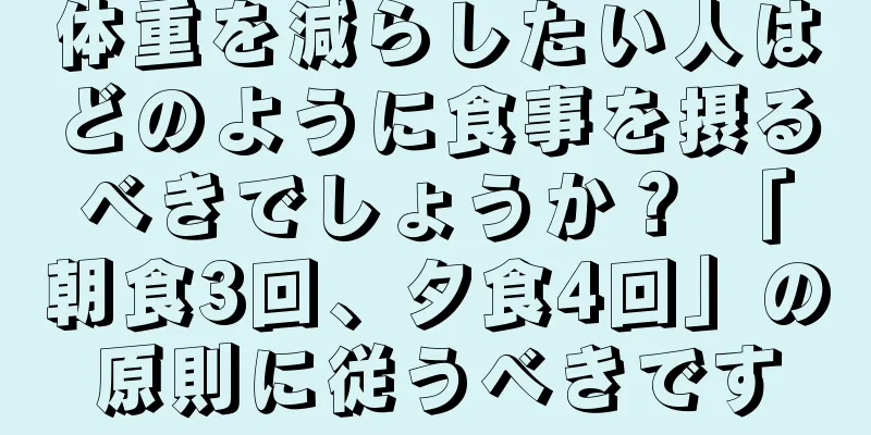 体重を減らしたい人はどのように食事を摂るべきでしょうか？ 「朝食3回、夕食4回」の原則に従うべきです