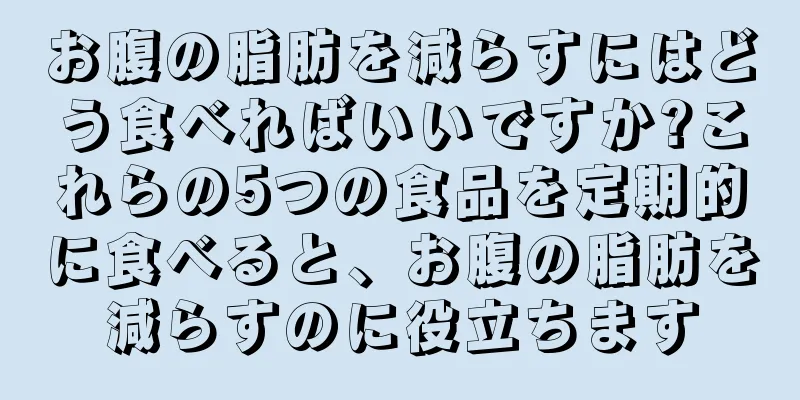 お腹の脂肪を減らすにはどう食べればいいですか?これらの5つの食品を定期的に食べると、お腹の脂肪を減らすのに役立ちます