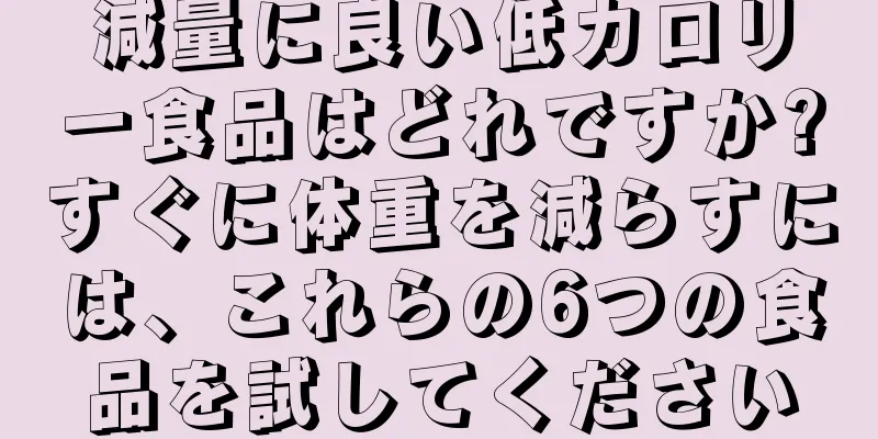 減量に良い低カロリー食品はどれですか?すぐに体重を減らすには、これらの6つの食品を試してください