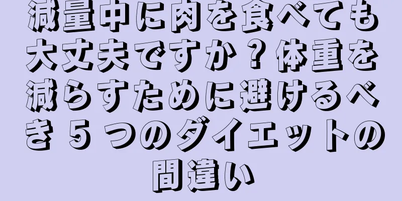 減量中に肉を食べても大丈夫ですか？体重を減らすために避けるべき 5 つのダイエットの間違い