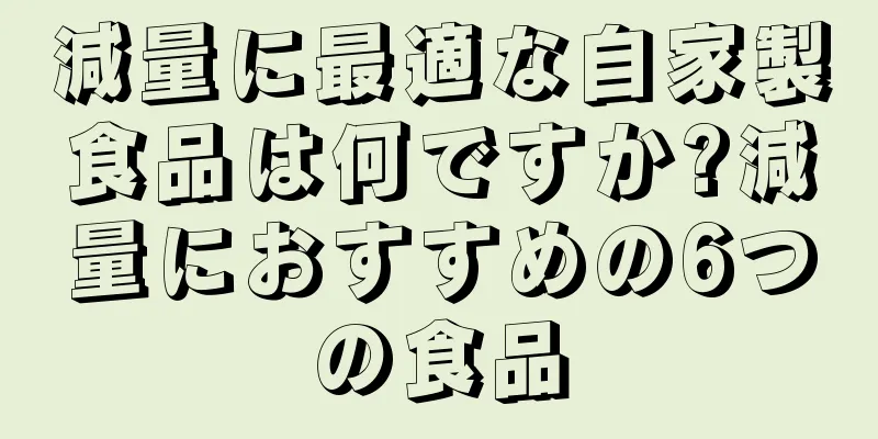 減量に最適な自家製食品は何ですか?減量におすすめの6つの食品
