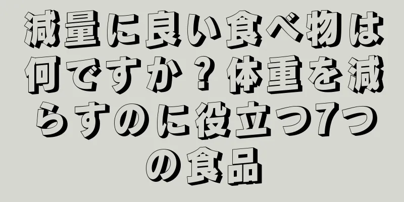 減量に良い食べ物は何ですか？体重を減らすのに役立つ7つの食品
