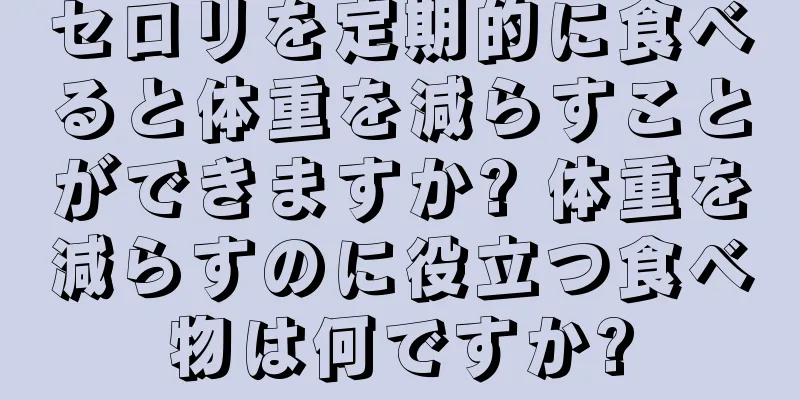 セロリを定期的に食べると体重を減らすことができますか? 体重を減らすのに役立つ食べ物は何ですか?