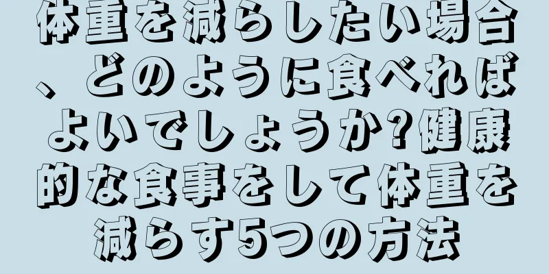 体重を減らしたい場合、どのように食べればよいでしょうか?健康的な食事をして体重を減らす5つの方法