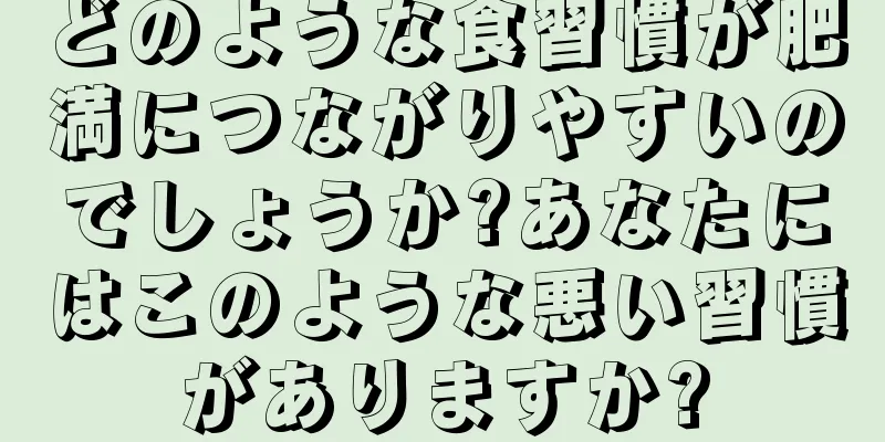 どのような食習慣が肥満につながりやすいのでしょうか?あなたにはこのような悪い習慣がありますか?