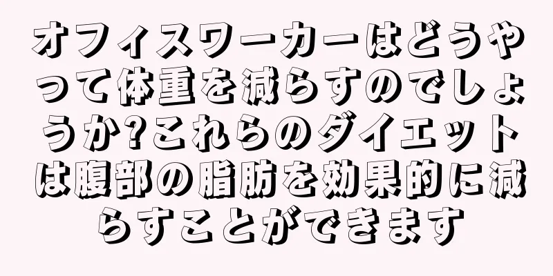 オフィスワーカーはどうやって体重を減らすのでしょうか?これらのダイエットは腹部の脂肪を効果的に減らすことができます
