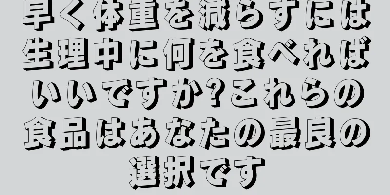 早く体重を減らすには生理中に何を食べればいいですか?これらの食品はあなたの最良の選択です
