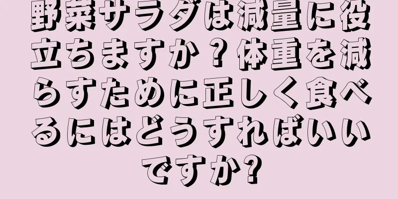 野菜サラダは減量に役立ちますか？体重を減らすために正しく食べるにはどうすればいいですか?