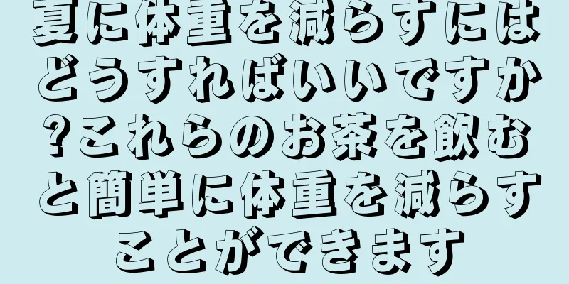 夏に体重を減らすにはどうすればいいですか?これらのお茶を飲むと簡単に体重を減らすことができます