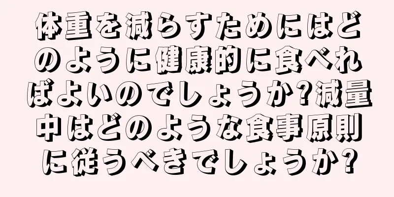 体重を減らすためにはどのように健康的に食べればよいのでしょうか?減量中はどのような食事原則に従うべきでしょうか?