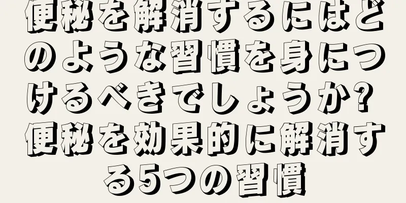 便秘を解消するにはどのような習慣を身につけるべきでしょうか? 便秘を効果的に解消する5つの習慣