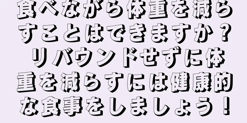 食べながら体重を減らすことはできますか？ リバウンドせずに体重を減らすには健康的な食事をしましょう！