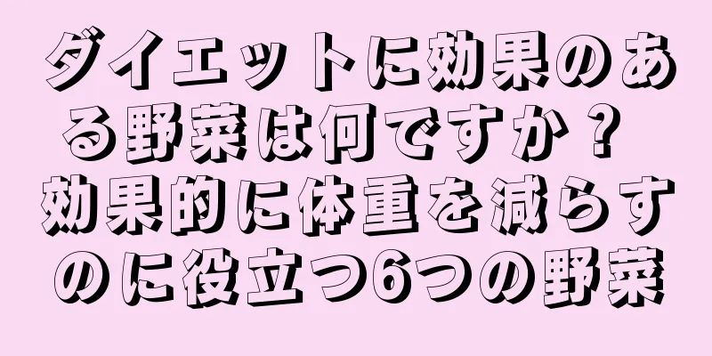 ダイエットに効果のある野菜は何ですか？ 効果的に体重を減らすのに役立つ6つの野菜