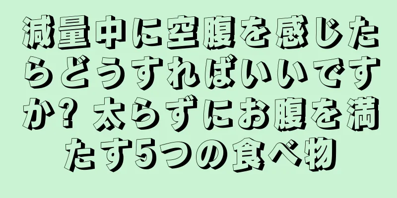 減量中に空腹を感じたらどうすればいいですか? 太らずにお腹を満たす5つの食べ物