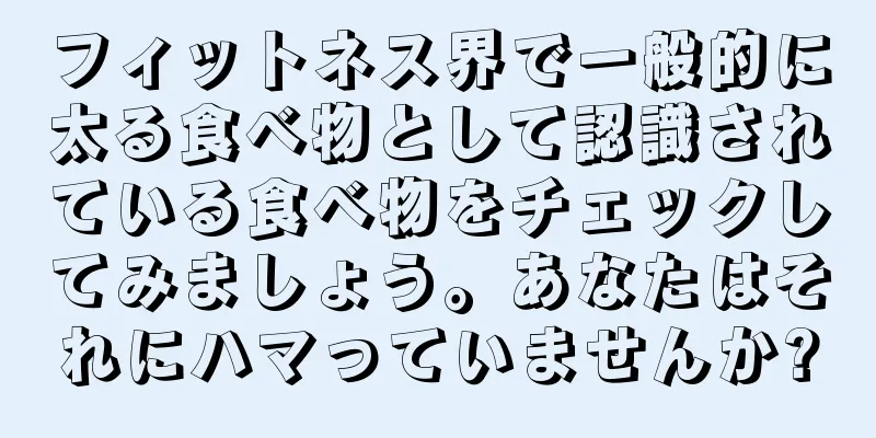 フィットネス界で一般的に太る食べ物として認識されている食べ物をチェックしてみましょう。あなたはそれにハマっていませんか?