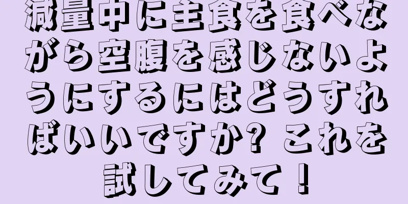減量中に主食を食べながら空腹を感じないようにするにはどうすればいいですか? これを試してみて！