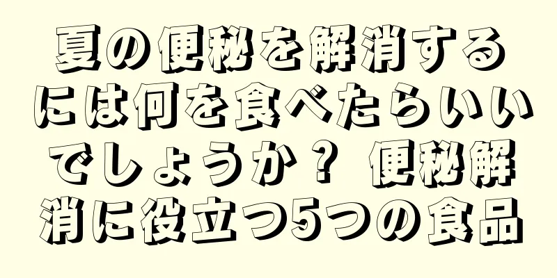夏の便秘を解消するには何を食べたらいいでしょうか？ 便秘解消に役立つ5つの食品