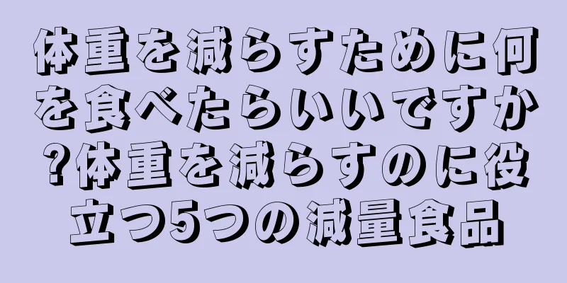 体重を減らすために何を食べたらいいですか?体重を減らすのに役立つ5つの減量食品