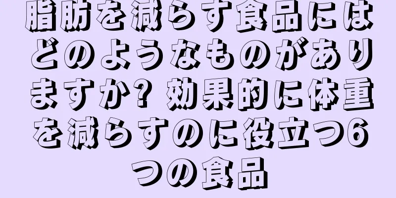 脂肪を減らす食品にはどのようなものがありますか? 効果的に体重を減らすのに役立つ6つの食品