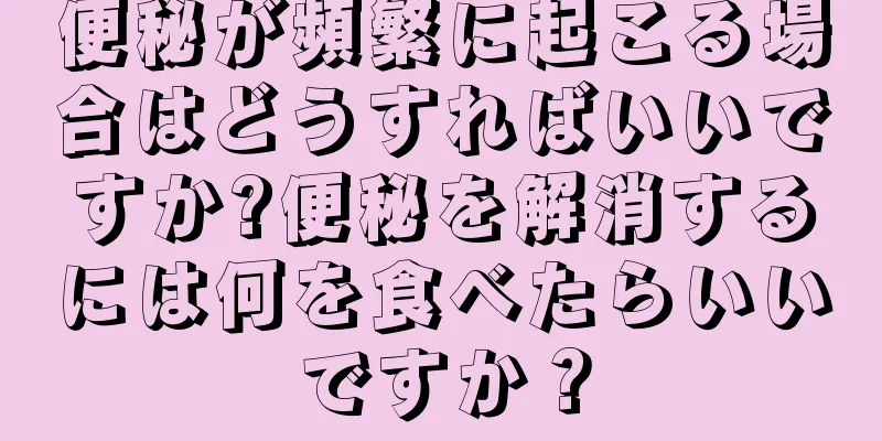 便秘が頻繁に起こる場合はどうすればいいですか?便秘を解消するには何を食べたらいいですか？
