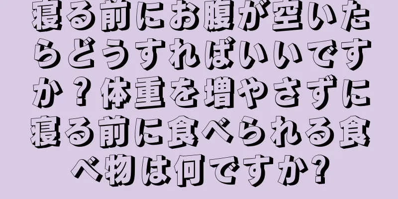 寝る前にお腹が空いたらどうすればいいですか？体重を増やさずに寝る前に食べられる食べ物は何ですか?