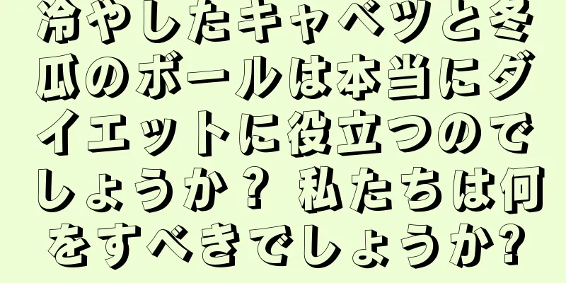 冷やしたキャベツと冬瓜のボールは本当にダイエットに役立つのでしょうか？ 私たちは何をすべきでしょうか?