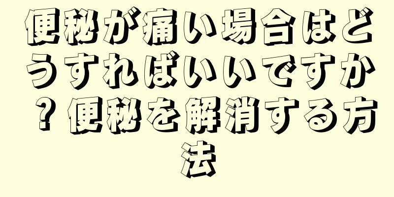 便秘が痛い場合はどうすればいいですか？便秘を解消する方法