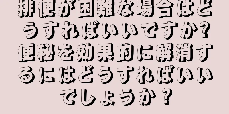 排便が困難な場合はどうすればいいですか?便秘を効果的に解消するにはどうすればいいでしょうか？