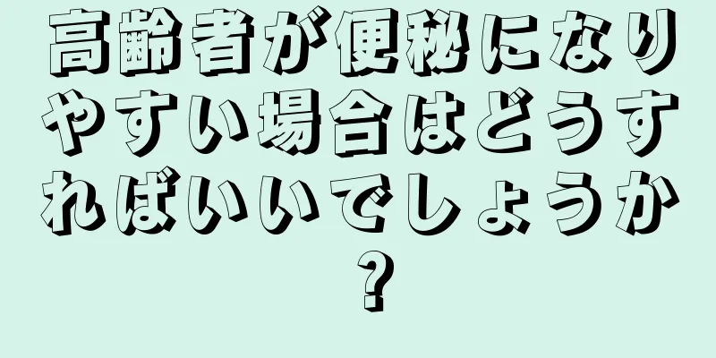 高齢者が便秘になりやすい場合はどうすればいいでしょうか？