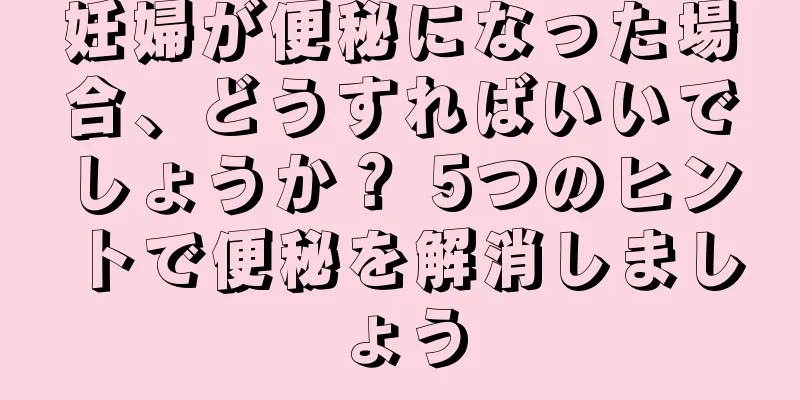 妊婦が便秘になった場合、どうすればいいでしょうか？ 5つのヒントで便秘を解消しましょう