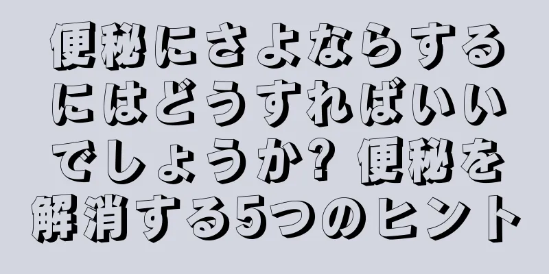 便秘にさよならするにはどうすればいいでしょうか? 便秘を解消する5つのヒント